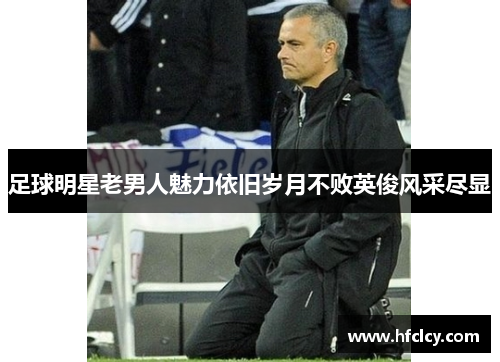 足球明星老男人魅力依旧岁月不败英俊风采尽显