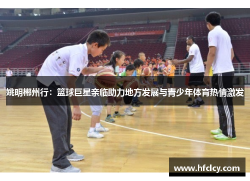 姚明郴州行：篮球巨星亲临助力地方发展与青少年体育热情激发