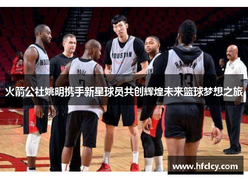 火箭公社姚明携手新星球员共创辉煌未来篮球梦想之旅